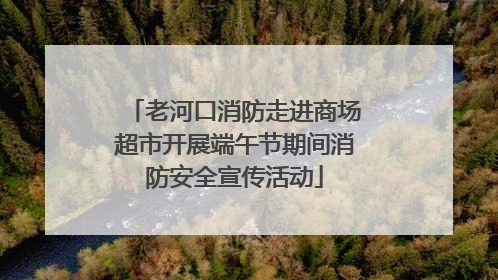 老河口消防走进商场超市开展端午节期间消防安全宣传活动