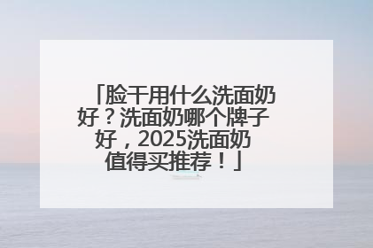脸干用什么洗面奶好？洗面奶哪个牌子好，2025洗面奶值得买推荐！