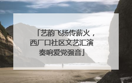 艺韵飞扬传薪火，西厂口社区文艺汇演奏响爱党强音