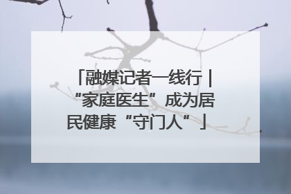 融媒记者一线行｜“家庭医生”成为居民健康“守门人”