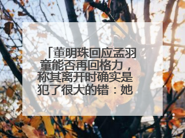 董明珠回应孟羽童能否再回格力，称其离开时确实是犯了很大的错：她对我来说是孩子