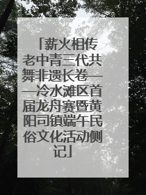 薪火相传 老中青三代共舞非遗长卷——冷水滩区首届龙舟赛暨黄阳司镇端午民俗文化活动侧记