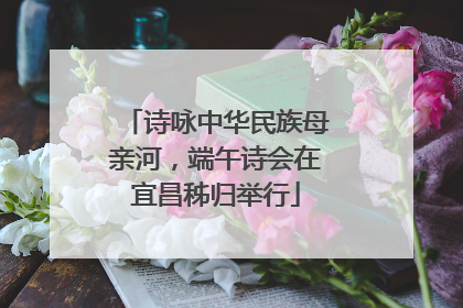 诗咏中华民族母亲河，端午诗会在宜昌秭归举行