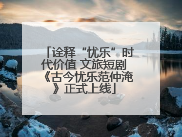 诠释“忧乐”时代价值 文旅短剧《古今忧乐范仲淹》正式上线