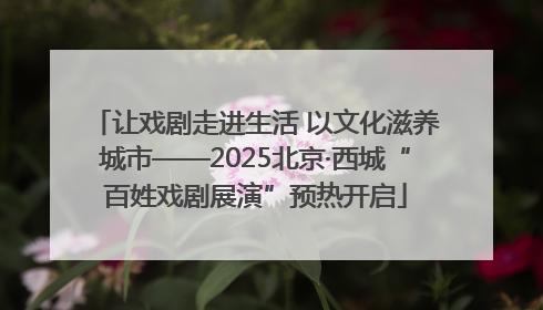 让戏剧走进生活 以文化滋养城市——2025北京·西城“百姓戏剧展演”预热开启