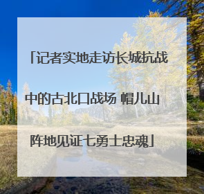 记者实地走访长城抗战中的古北口战场 帽儿山阵地见证七勇士忠魂