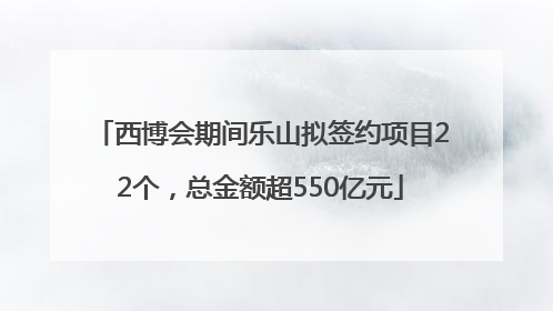 西博会期间乐山拟签约项目22个，总金额超550亿元