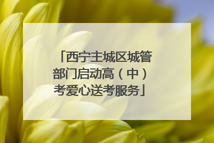 西宁主城区城管部门启动高（中）考爱心送考服务
