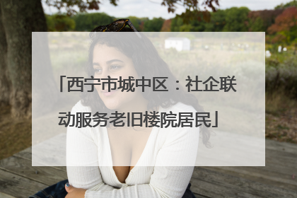 西宁市城中区：社企联动服务老旧楼院居民
