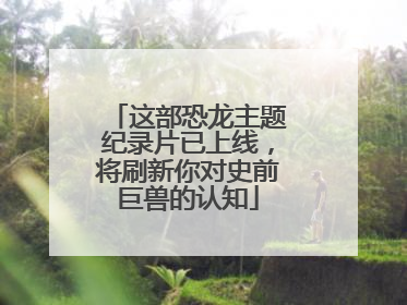 这部恐龙主题纪录片已上线，将刷新你对史前巨兽的认知