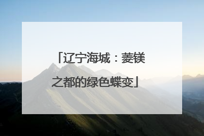 辽宁海城：菱镁之都的绿色蝶变
