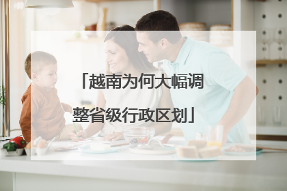 越南为何大幅调整省级行政区划