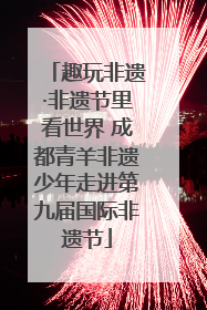 趣玩非遗·非遗节里看世界 成都青羊非遗少年走进第九届国际非遗节