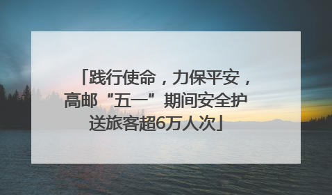 践行使命，力保平安，高邮“五一”期间安全护送旅客超6万人次