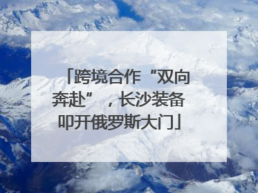 跨境合作“双向奔赴”，长沙装备叩开俄罗斯大门