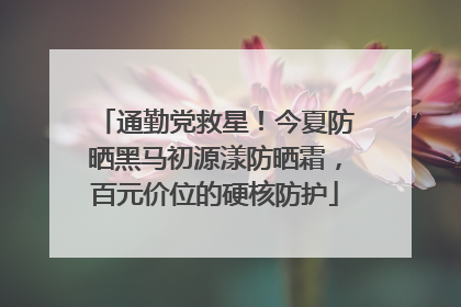 通勤党救星！今夏防晒黑马初源漾防晒霜，百元价位的硬核防护