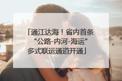 通江达海！省内首条“公路-内河-海运”多式联运通道开通