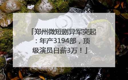 郑州微短剧异军突起：年产3194部，顶级演员日薪3万！