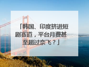 韩国、印度挤进短剧赛道，平台月费甚至超过奈飞？