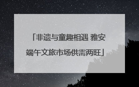 非遗与童趣相遇 雅安端午文旅市场供需两旺