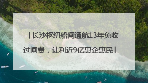 长沙枢纽船闸通航13年免收过闸费，让利近9亿惠企惠民