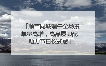 顺丰同城端午全场景单量高增，高品质即配助力节日仪式感