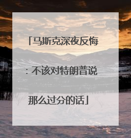 马斯克深夜反悔：不该对特朗普说那么过分的话