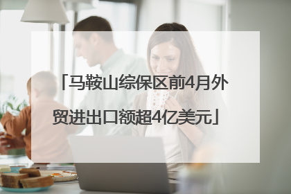 马鞍山综保区前4月外贸进出口额超4亿美元