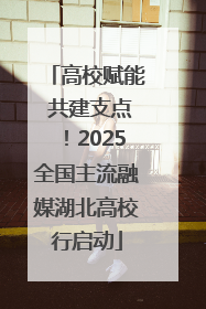 高校赋能 共建支点！2025全国主流融媒湖北高校行启动