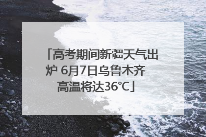 高考期间新疆天气出炉 6月7日乌鲁木齐高温将达36℃