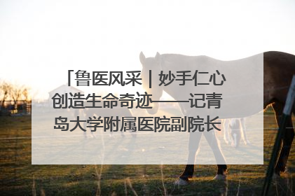 鲁医风采｜妙手仁心创造生命奇迹——记青岛大学附属医院副院长、器官移植中心主任、主任医师蔡金贞