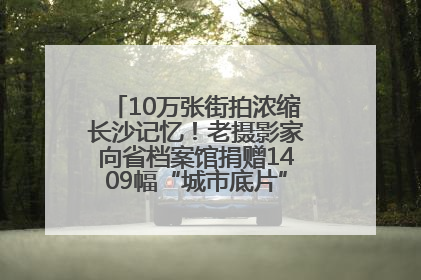 10万张街拍浓缩长沙记忆！老摄影家向省档案馆捐赠1409幅“城市底片”，有你的故事吗？