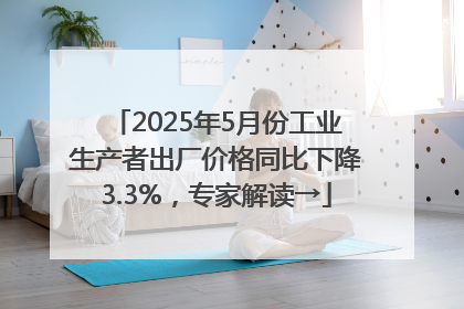 2025年5月份工业生产者出厂价格同比下降3.3%，专家解读→