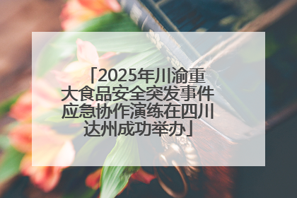 2025年川渝重大食品安全突发事件应急协作演练在四川达州成功举办