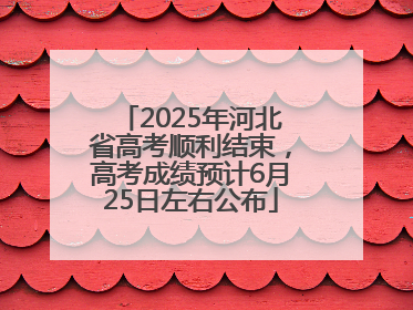2025年河北省高考顺利结束，高考成绩预计6月25日左右公布