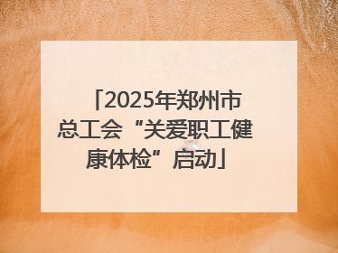 2025年郑州市总工会“关爱职工健康体检”启动