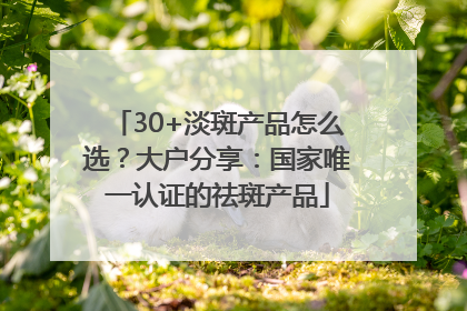 30+淡斑产品怎么选？大户分享：国家唯一认证的祛斑产品