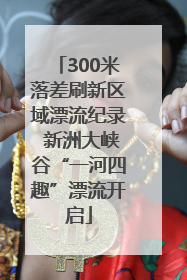 300米落差刷新区域漂流纪录 新洲大峡谷“一河四趣”漂流开启