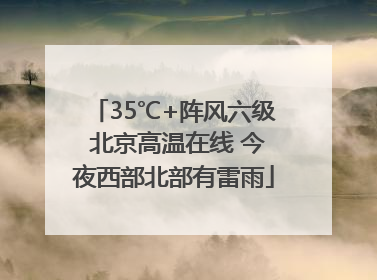 35℃+阵风六级 北京高温在线 今夜西部北部有雷雨