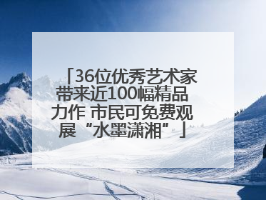 36位优秀艺术家带来近100幅精品力作 市民可免费观展“水墨潇湘”