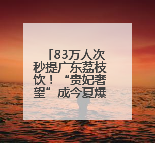 83万人次秒提广东荔枝饮！“贵妃奢望”成今夏爆款