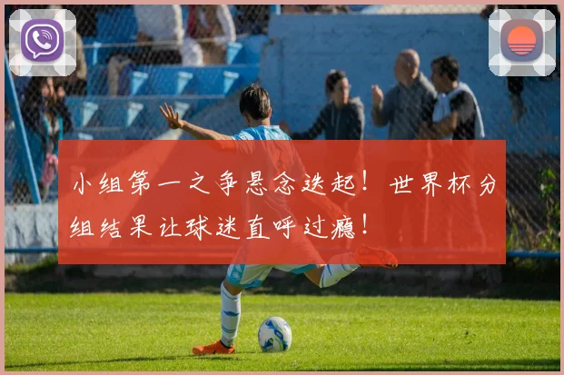 小组第一之争悬念迭起!世界杯分组结果让球迷直呼过瘾!