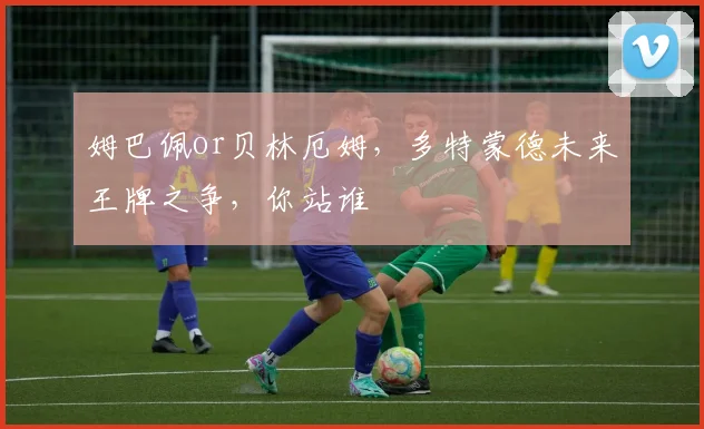 姆巴佩or贝林厄姆,多特蒙德未来王牌之争,你站谁