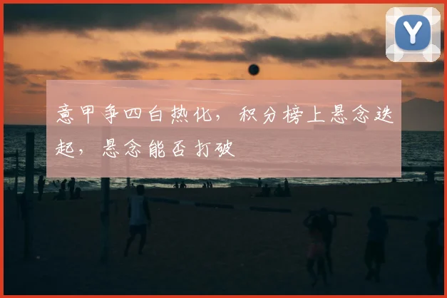 意甲争四白热化，积分榜上悬念迭起，悬念能否打破